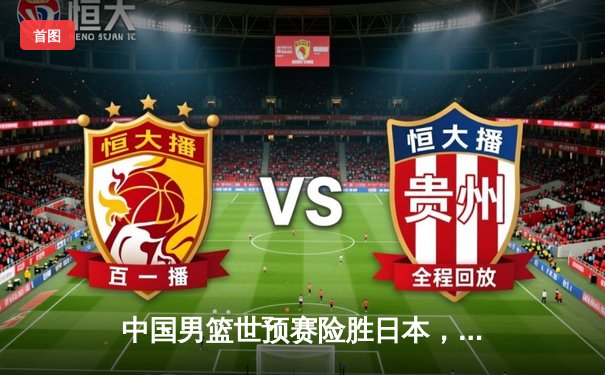 中国男篮世预赛险胜日本，周琦22+12统治内线