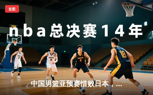 中国男篮亚预赛惜败日本，胡金秋独揽23分难救主